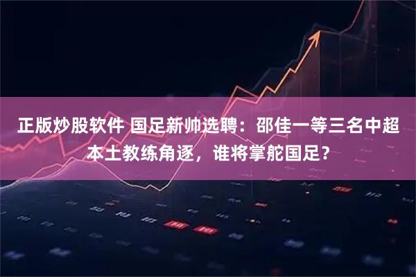 正版炒股软件 国足新帅选聘：邵佳一等三名中超本土教练角逐，谁将掌舵国足？