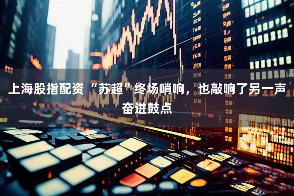 上海股指配资 “苏超”终场哨响，也敲响了另一声奋进鼓点