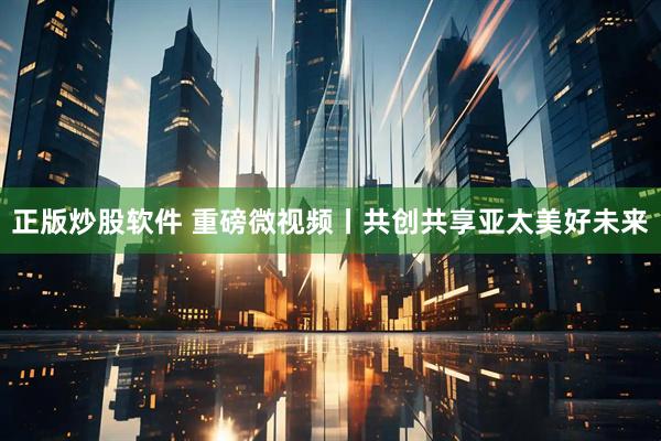 正版炒股软件 重磅微视频丨共创共享亚太美好未来