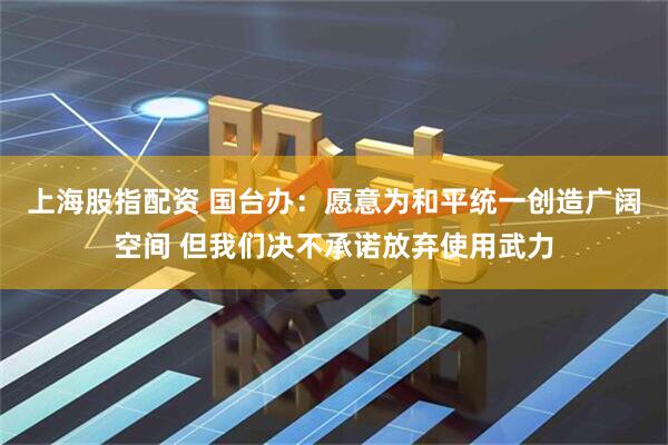 上海股指配资 国台办：愿意为和平统一创造广阔空间 但我们决不承诺放弃使用武力