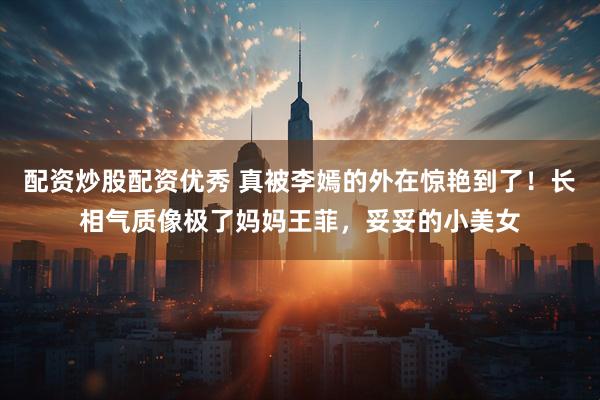 配资炒股配资优秀 真被李嫣的外在惊艳到了！长相气质像极了妈妈王菲，妥妥的小美女