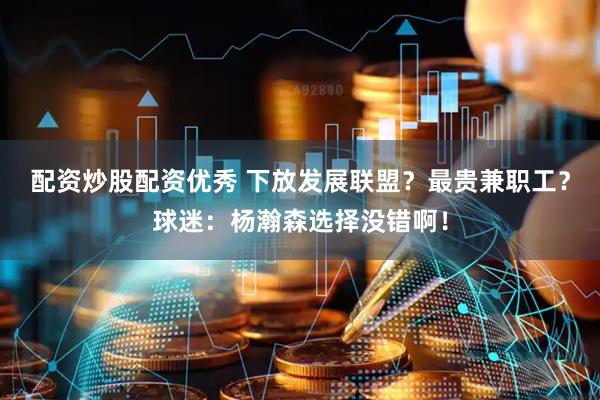 配资炒股配资优秀 下放发展联盟？最贵兼职工？球迷：杨瀚森选择没错啊！