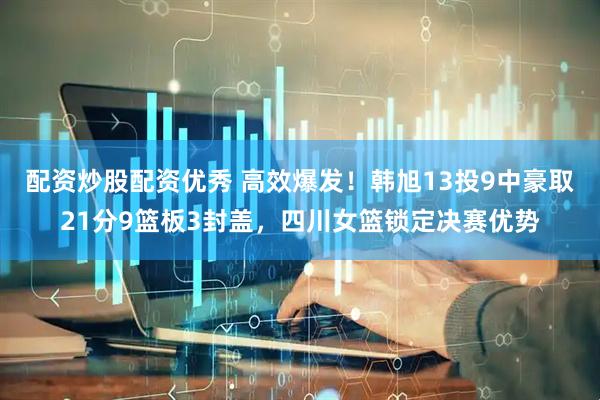 配资炒股配资优秀 高效爆发！韩旭13投9中豪取21分9篮板3封盖，四川女篮锁定决赛优势