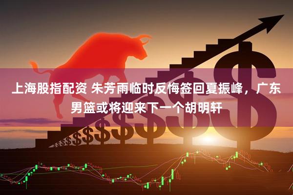 上海股指配资 朱芳雨临时反悔签回夏振峰，广东男篮或将迎来下一个胡明轩