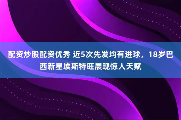 配资炒股配资优秀 近5次先发均有进球，18岁巴西新星埃斯特旺展现惊人天赋
