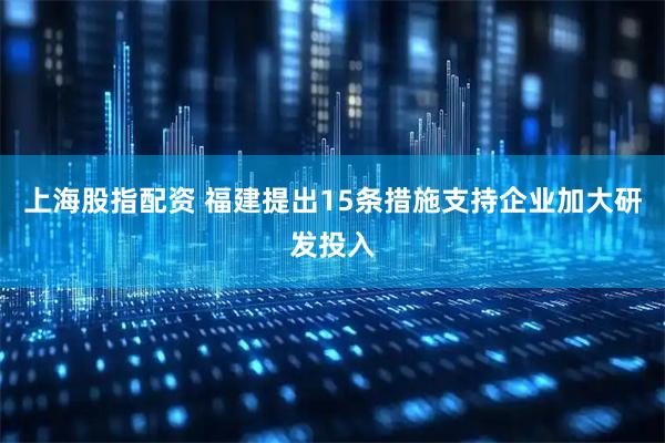 上海股指配资 福建提出15条措施支持企业加大研发投入