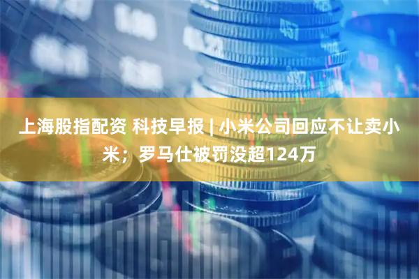 上海股指配资 科技早报 | 小米公司回应不让卖小米；罗马仕被罚没超124万