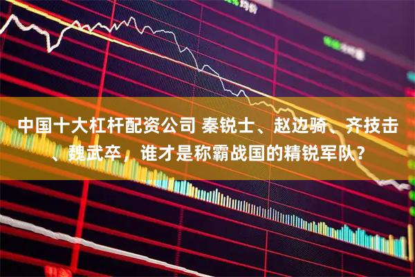 中国十大杠杆配资公司 秦锐士、赵边骑、齐技击、魏武卒，谁才是称霸战国的精锐军队？