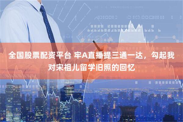 全国股票配资平台 牢A直播提三通一达，勾起我对宋祖儿留学旧照的回忆