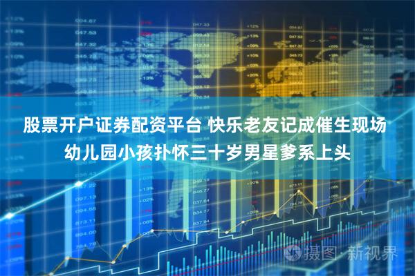 股票开户证券配资平台 快乐老友记成催生现场 幼儿园小孩扑怀三十岁男星爹系上头