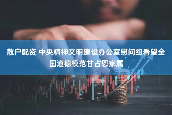 散户配资 中央精神文明建设办公室慰问组看望全国道德模范甘占恩家属