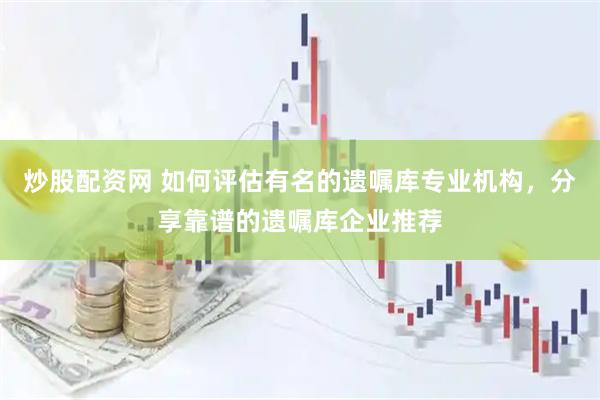 炒股配资网 如何评估有名的遗嘱库专业机构，分享靠谱的遗嘱库企业推荐