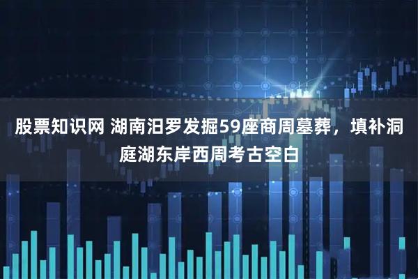 股票知识网 湖南汨罗发掘59座商周墓葬，填补洞庭湖东岸西周考古空白