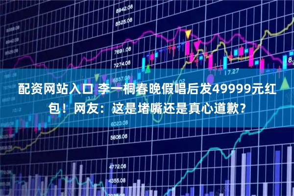 配资网站入口 李一桐春晚假唱后发49999元红包！网友：这是堵嘴还是真心道歉？