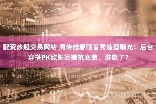 配资炒股交易网站 周传雄春晚首秀造型曝光！后台穿搭PK欧阳娜娜抗寒装，谁赢了？