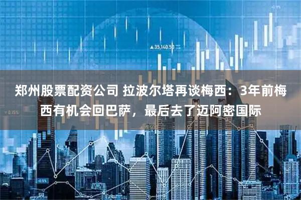 郑州股票配资公司 拉波尔塔再谈梅西：3年前梅西有机会回巴萨，最后去了迈阿密国际