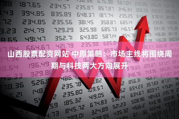 山西股票配资网站 中原策略：市场主线将围绕周期与科技两大方向展开