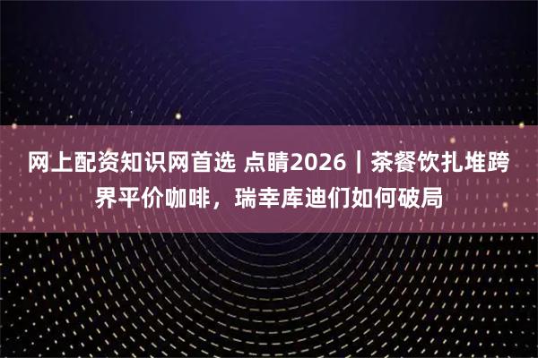 网上配资知识网首选 点睛2026｜茶餐饮扎堆跨界平价咖啡，瑞幸库迪们如何破局