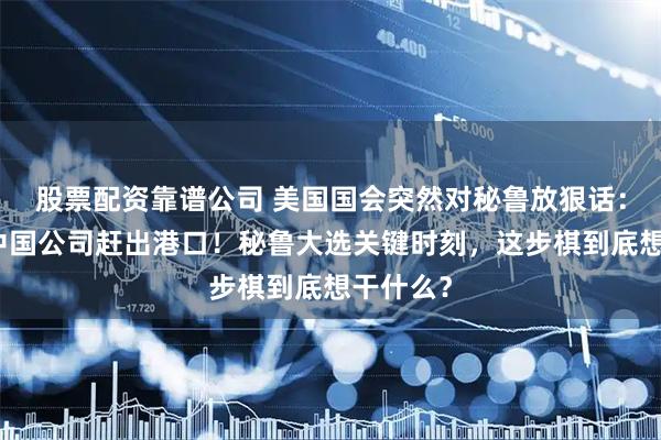 股票配资靠谱公司 美国国会突然对秘鲁放狠话：必须把中国公司赶出港口！秘鲁大选关键时刻，这步棋到底想干什么？