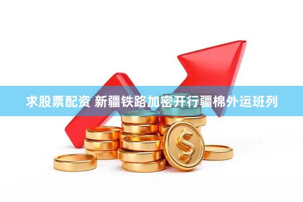 求股票配资 新疆铁路加密开行疆棉外运班列