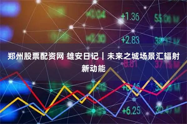 郑州股票配资网 雄安日记｜未来之城场景汇辐射新动能