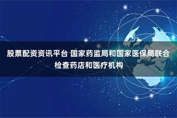 股票配资资讯平台 国家药监局和国家医保局联合检查药店和医疗机构